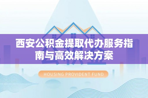 盐埔西安公积金提取代办服务指南与高效解决方案