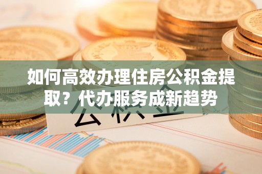 盐埔如何高效办理住房公积金提取？代办服务成新趋势