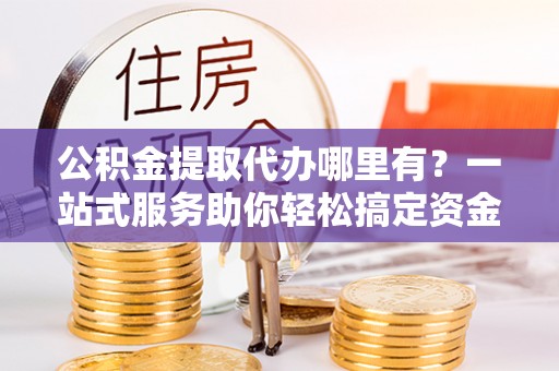 盐埔公积金提取代办哪里有？一站式服务助你轻松搞定资金难题
