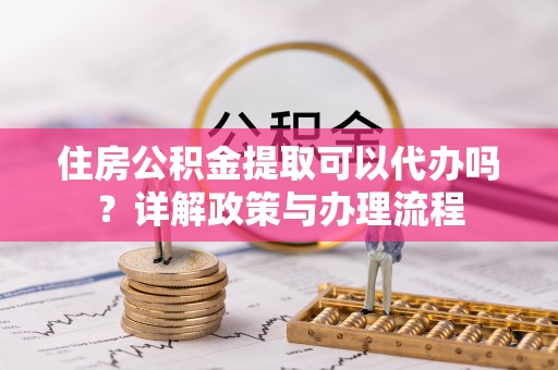 盐埔住房公积金提取可以代办吗？详解政策与办理流程
