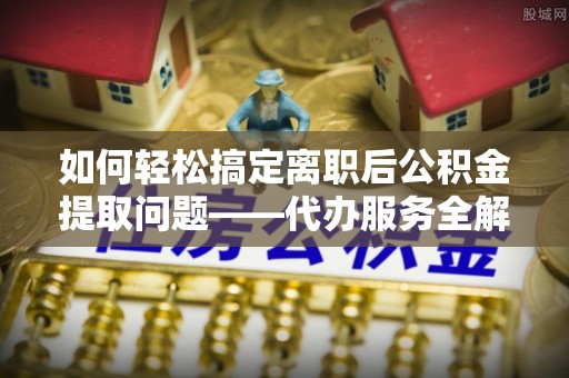 盐埔如何轻松搞定离职后公积金提取问题——代办服务全解析