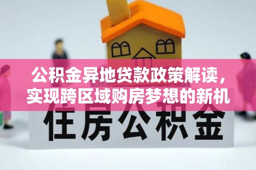 盐埔公积金异地贷款政策解读，实现跨区域购房梦想的新机遇