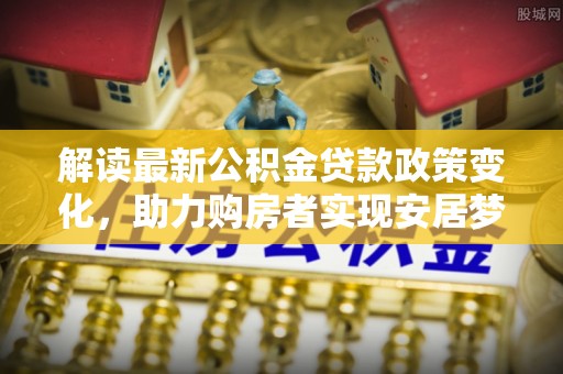 盐埔解读最新公积金贷款政策变化，助力购房者实现安居梦想